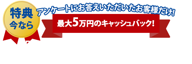 特典 アンケートにお答えいただいたお客様だけ!最大5万円のキャッシュバック！